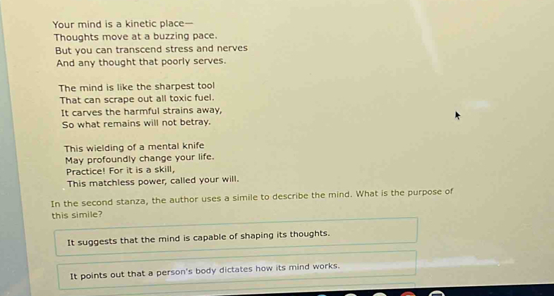 Your mind is a kinetic place— 
Thoughts move at a buzzing pace. 
But you can transcend stress and nerves 
And any thought that poorly serves. 
The mind is like the sharpest tool 
That can scrape out all toxic fuel. 
It carves the harmful strains away, 
So what remains will not betray. 
This wielding of a mental knife 
May profoundly change your life. 
Practice! For it is a skill, 
This matchless power, called your will. 
In the second stanza, the author uses a simile to describe the mind. What is the purpose of 
this simile? 
It suggests that the mind is capable of shaping its thoughts. 
It points out that a person's body dictates how its mind works.