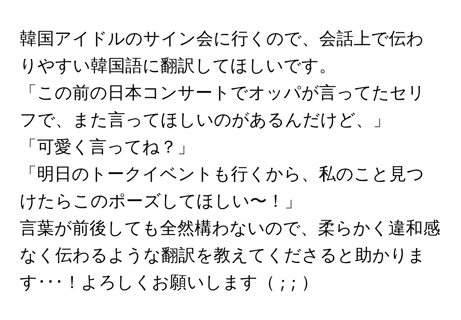 韓国アイドルのサイン会に行くので、会話上で伝わりやすい韓国語に翻訳してほしいです。  
「この前の日本コンサートでオッパが言ってたセリフで、また言ってほしいのがあるんだけど、」  
「可愛く言ってね？」  
「明日のトークイベントも行くから、私のこと見つけたらこのポーズしてほしい〜！」  
言葉が前後しても全然構わないので、柔らかく違和感なく伝わるような翻訳を教えてくださると助かります･･･！よろしくお願いします ;  ; 