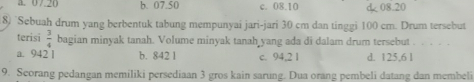 a. 07.20 b. 07.50 c. 08.10 08.20
8) `Sebuah drum yang berbentuk tabung mempunyai jari-jari 30 cm dan tinggi 100 cm. Drum tersebut
terisi  3/4  bagian minyak tanah. Volume minyak tanah yang ada di dalam drum tersebut . . . . .
a. 942 1 b. 842 1 c. 94,2 1 d. 125,6 l
9. Seorang pedangan memiliki persediaan 3 gros kain sarung. Dua orang pembeli datang dan membeli