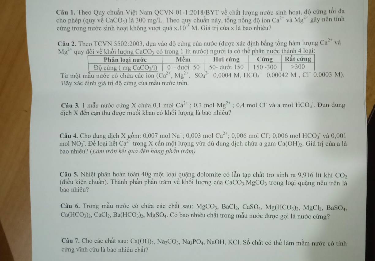 Theo Quy chuẩn Việt Nam QCVN 01. -1:2018/BY VT về chất lượng nước sinh hoạt, độ cứng tối đa
cho phép (quy về CaCO_3) là 300 mg/L. Theo quy chuẩn này, tổng nồng độ ion Ca^(2+) và Mg^(2+) gây nên tính
cứng trong nước sinh hoạt không vượt quá x.10^(-3)M. Giá trị của x là bao nhiêu?
Câu 2. Theo TCVN 5502:2003 5, dựa vào độ cứng của nước (được xác định bằng tổng hàm lượng Ca^(2+) và
Mg^(2+) quy đổi về khối lượng CaCO_3 có trong 1 lít nước) người ta có thể phân nước thành 4 loại:
Từ một mẫu nước có chứa các ion (Ca^(2+),Mg^(2+),SO_4^((2-)0,0004M,HCO_3^-0,000 42 M , Cl 0.0003 M).
Hãy xác định giá trị độ cứng của mẫu nước trên.
Câu 3. 1 mẫu nước cứng X chứa 0,1 mol Ca^2+);0,3 mol Mg^(2+); 0,4 mol Cl¯ và a mol HCO_3^(-. Đun dung
dịch X đến cạn thu được muối khan có khối lượng là bao nhiêu?
Câu 4. Cho dung dịch X gồm: 0,007 mol Na^+); 0,003 mol Ca^(2+); 0,006 mol Cl˙; 0,006 mol HCO_3^(- và 0,001
mol NO_3)^- Dhat e loại hết Ca^(2+) trong X cần một lượng vừa đủ dung dịch chứa a gam Ca(OH)_2. Giá trị của a là
bao nhiêu? (Làm tròn kết quả đến hàng phần trăm)
Câu 5. Nhiệt phân hoàn toàn 40g một loại quặng dolomite có lẫn tạp chất trơ sinh ra 9,916 lít khí CO_2
(điều kiện chuẩn). Thành phần phần trăm về khối lượng của CaCO_3.MgCO_3 trong loại quặng nêu trên là
bao nhiêu?
Câu 6. Trong mẫu nước có chứa các chất sau: MgCO_3,BaCl_2,CaSO_4,Mg(HCO_3)_2,MgCl_2,BaSO_4,
Ca(HCO_3)_2,CaCl_2,Ba(HCO_3)_2 MgSO_4. Có bao nhiêu chất trong mẫu nước được gọi là nước cứng?
Câu 7. Cho các chất sau: Ca(OH)_2,Na_2CO_3,Na_3PO_4, .NaOI H, KCl. Số chất có thể làm mềm nước có tính
cứng vĩnh cứu là bao nhiêu chất?