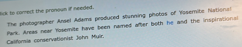 lick to correct the pronoun if needed. 
The photographer Ansel Adams produced stunning photos of Yosemite National 
Park. Areas near Yosemite have been named after both he and the inspirational 
California conservationist John Muir.