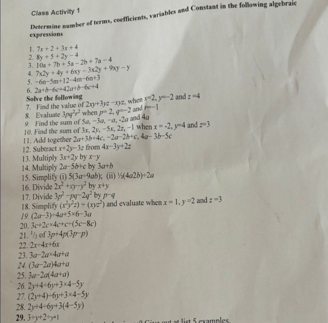 Class Activity 1
Determine number of terms, coefficients, variables and Constant in the following algebraic
expressions
1. 7x+2+3x+4
2. 8y+5+2y-4
3. 10a+7b+5a-2b+7a-4
4. 7x2y+4y+6xy-3x2y+9xy-y
5. -6n-5m+12-4m-6n+3
6. 2a+b-6c+42a+b-6c+4
Solve the following
7. Find the value of 2xy+3yz-xyz , when x=2,y=-2 and z=4
8. Evaluate 3pq^2r^2 when p=2,q=-2 and r=-1
9. Find the sum of 5a, −3a, −a, -2a and 4a
10. Find the sum of 3x, 2y, −5x, 2z, −1 when x=-2,y=4 and z=3
11. Add together 2a+3b+4c,-2a-2b+c,4a-3b-5c
12. Subtract x+2y-3z from 4x-3y+2z
13. Multiply 3x+2y by x-y
14. Multiply 2a-5b+c by 3a+b
15. Simplify (i) 5(3a/ 9ab); (ii) ^1/_2(4a2b)/ 2a
16. Divide 2x^2+xy-y^2 by x+y
17. Divide 3p^2-pq-2q^2 by p^-q
18. Simplify (x^2y^2z)/ (xyz^2) and evaluate when x=1,y=2 and z=3
19. (2a-3)/ 4a+5* 6-3a
20. 3c+2c* 4c+c/ (5c-8c)
21. '/₃ of 3p+4p(3p-p)
22. 2x/ 4x+6x
23. 3a-2a* 4a+a
24. (3a-2a)4a+a
25. 3a-2a(4a+a)
26. 2y+4/ 6y+3* 4-5y
27. (2y+4)/ 6y+3* 4-5y
28. 2y+4/ 6y+3(4-5y)
29. 3/ y+2/ y+1
list 5 examples.