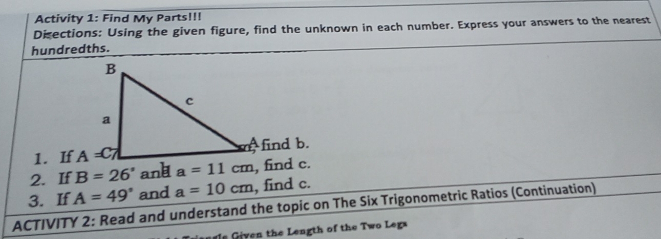 Activity 1: Find My Parts!!!
Disections: Using the given figure, find the unknown in each number. Express your answers to the nearest
hundredths.
1. If rfind b.
2. If B=26° and a=11cm , find c.
3. If A=49° and a=10cm , find c.
ACTIVITY 2: Read and understand the topic on The Six Trigonometric Ratios (Continuation)
s Given the Length of the Two Legs