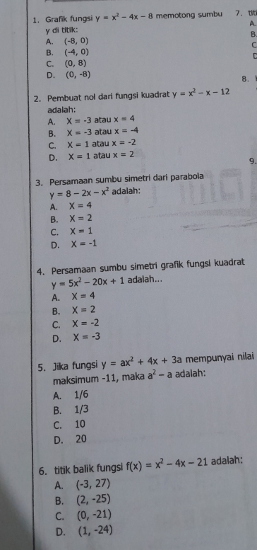 Grafik fungsi y=x^2-4x-8 memotong sumbu 7. tit
y di titik: A.
B.
A. (-8,0)
C
B. (-4,0) C
C. (0,8)
D. (0,-8)
8.
2. Pembuat nol dari fungsi kuadrat y=x^2-x-12
adalah:
A. X=-3 atau x=4
B. X=-3 atau x=-4
C. X=1 atau x=-2
D. X=1 atau x=2
9.
3. Persamaan sumbu simetri dari parabola
y=8-2x-x^2 adalah:
A. X=4
B. X=2
C. X=1
D. X=-1
4. Persamaan sumbu simetri grafik fungsi kuadrat
y=5x^2-20x+1 adalah...
A. X=4
B. X=2
C. X=-2
D. X=-3
5. Jika fungsi y=ax^2+4x+3a mempunyai nilai
maksimum -11, maka a^2-a adalah:
A. 1/6
B. 1/3
C. 10
D. 20
6. titik balik fungsi f(x)=x^2-4x-21 adalah:
A. (-3,27)
B. (2,-25)
C. (0,-21)
D. (1,-24)