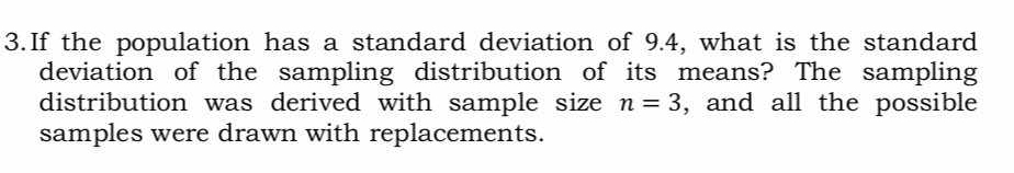 If the population has a standard deviation of 9.4, what is the standard 
deviation of the sampling distribution of its means? The sampling 
distribution was derived with sample size n=3 , and all the possible 
samples were drawn with replacements.