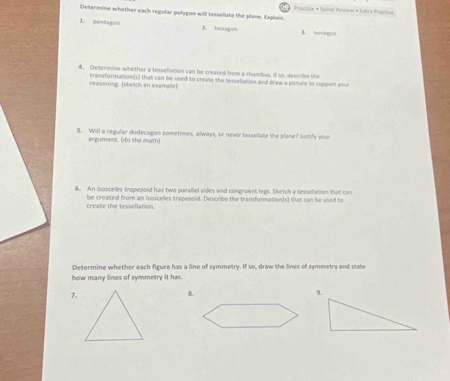 Practice • Spiral Review • Extra Practice 
Determine whether each regular polygon will tessellate the plane. Explain. 
1. pentagon 2. hexagon 3. nonagon 
4. Determine whether a tessellation can be created from a rhombus. If so, describe the 
transformation(s) that can be used to create the tessellation and draw a picture to support your 
reasoning. (sketch an example) 
5. Will a regular dodecagon sometimes, olwøys, or never tessellate the plane? Justify your 
argument. (do the math) 
6. An isosceles tropezoid has two parallel sides and congruent legs. Sketch a tessellation that can 
be created from an isosceles trapezoid. Describe the transformation(s) that can be used to 
create the tessellation. 
Determine whether each figure has a line of symmetry. If so, draw the lines of symmetry and state 
how many lines of symmetry it has. 
7. 
8.