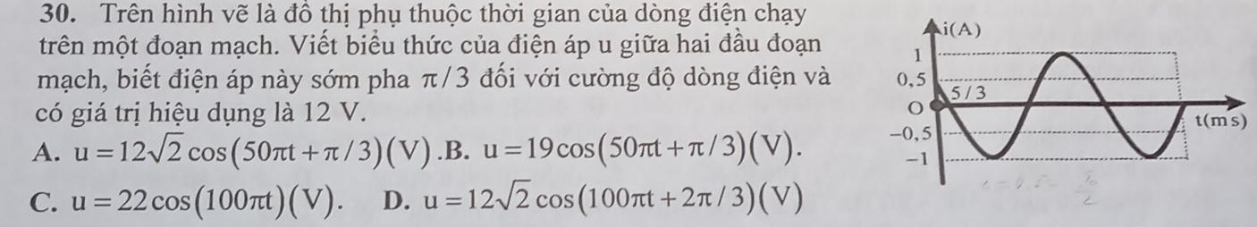 Trên hình vẽ là đồ thị phụ thuộc thời gian của dòng điện chạy
trên một đoạn mạch. Viết biểu thức của điện áp u giữa hai đầu đoạn 
mạch, biết điện áp này sớm pha π/3 đối với cường độ dòng điện và 
có giá trị hiệu dụng là 12 V.
A. u=12sqrt(2)cos (50π t+π /3)(V) .B. u=19cos (50π t+π /3)(V).
C. u=22cos (100π t)(V). D. u=12sqrt(2)cos (100π t+2π /3)(V)