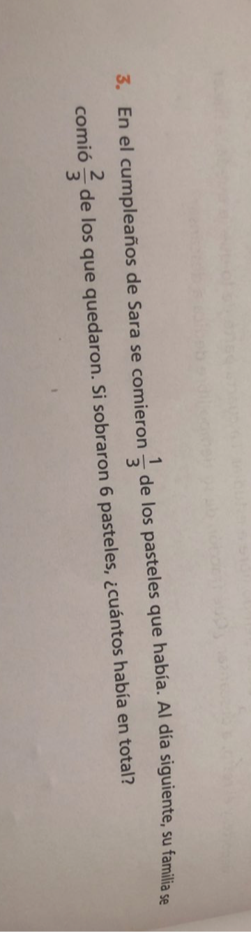 En el cumpleaños de Sara se comieron  1/3  de los pasteles que había. Al día siguiente, su familia se 
comió  2/3  de los que quedaron. Si sobraron 6 pasteles, ¿cuántos había en total?