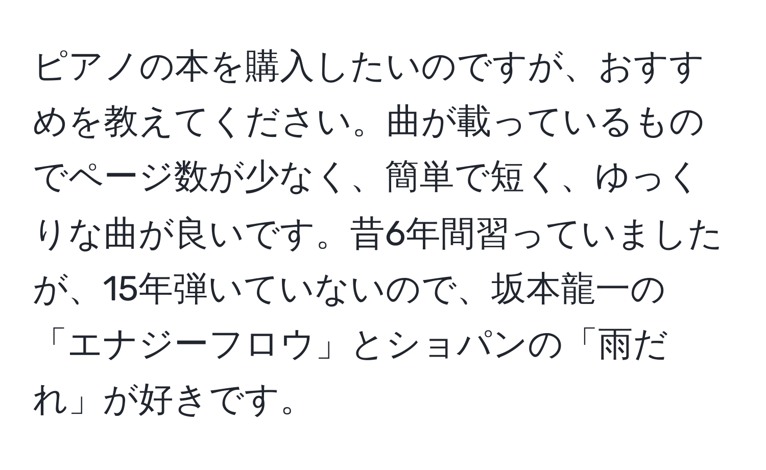 ピアノの本を購入したいのですが、おすすめを教えてください。曲が載っているものでページ数が少なく、簡単で短く、ゆっくりな曲が良いです。昔6年間習っていましたが、15年弾いていないので、坂本龍一の「エナジーフロウ」とショパンの「雨だれ」が好きです。