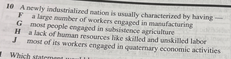 A newly industrialized nation is usually characterized by having —
F a large number of workers engaged in manufacturing
G most people engaged in subsistence agriculture
H a lack of human resources like skilled and unskilled labor
J most of its workers engaged in quaternary economic activities
Which statement w