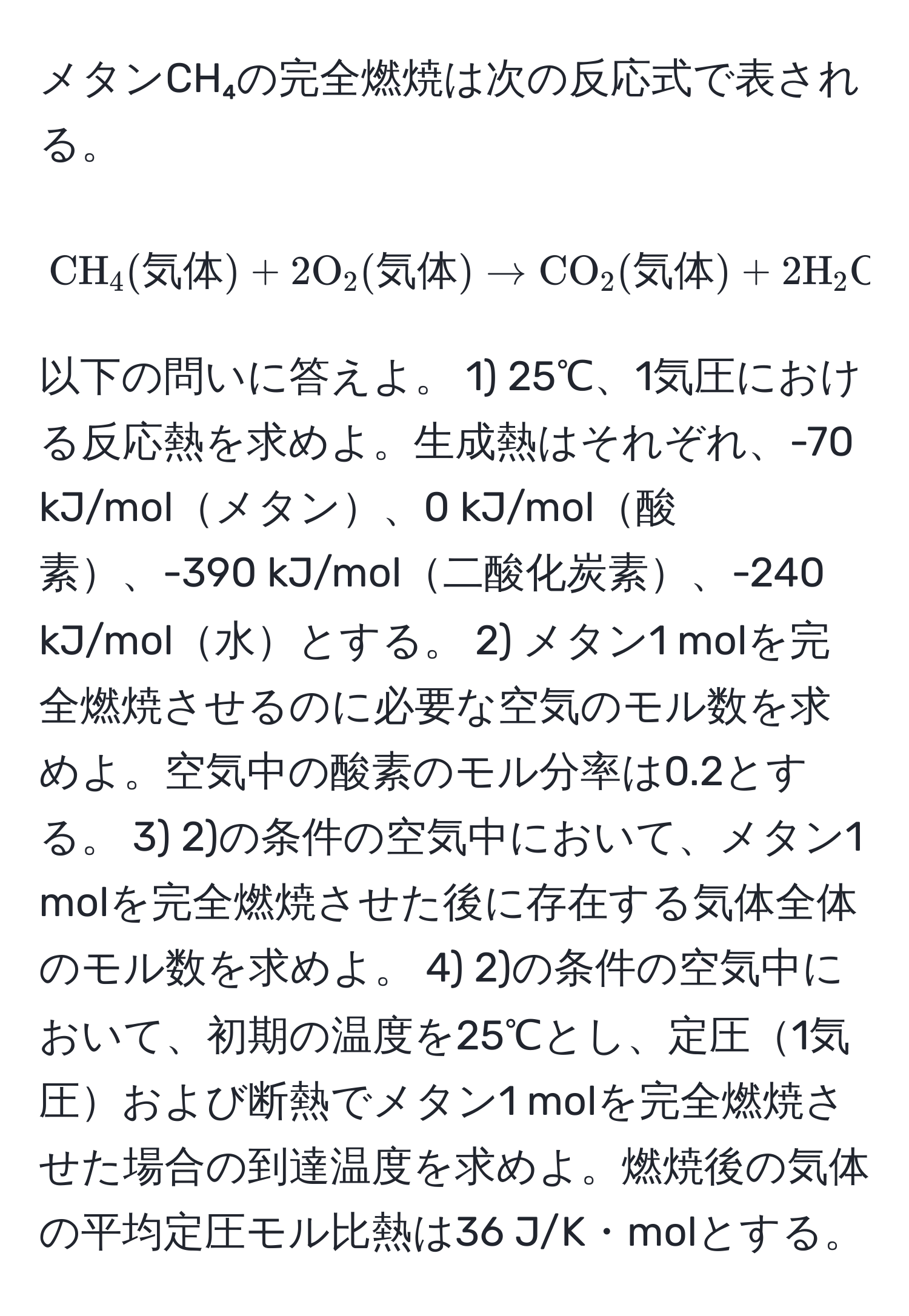 メタンCH₄の完全燃焼は次の反応式で表される。 [ CH_4 (気体) + 2 O_2 (気体) arrow CO_2 (気体) + 2 H_2O (気体) ] 以下の問いに答えよ。 1) 25℃、1気圧における反応熱を求めよ。生成熱はそれぞれ、-70 kJ/molメタン、0 kJ/mol酸素、-390 kJ/mol二酸化炭素、-240 kJ/mol水とする。 2) メタン1 molを完全燃焼させるのに必要な空気のモル数を求めよ。空気中の酸素のモル分率は0.2とする。 3) 2)の条件の空気中において、メタン1 molを完全燃焼させた後に存在する気体全体のモル数を求めよ。 4) 2)の条件の空気中において、初期の温度を25℃とし、定圧1気圧および断熱でメタン1 molを完全燃焼させた場合の到達温度を求めよ。燃焼後の気体の平均定圧モル比熱は36 J/K・molとする。