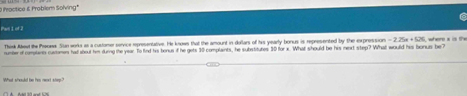 == Lat 
O Proctice & Problem Solving* 
Pari 1 of 2 
Think About the Precess Stan works as a customer service representative. He knows that the amount in dollars of his yearly bonus is represented by the expression -2.25x+526
number of complaints customen had about him during the year. To find his bonus if he gets 10 complaints, he substitutes 10 for x. What should be his next step? What would his bonus be where x is the 
What should be his next step?