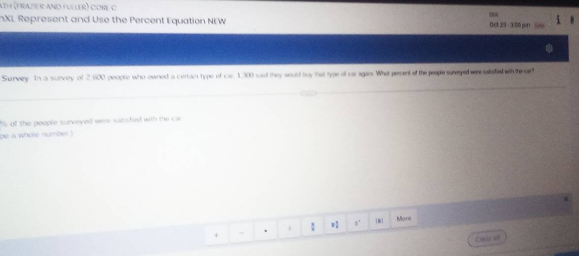 ath (frazier and fuller) core C 
o 
XL Represent and Use the Percent Equation NEW Oct 23 -3:00 pm ter 
Survey In a survey of 2,600 peopte who owned a cortain type of car, 1,300 said they would buy that type of caragain What percent of the people surveyed were satisfied withthe car?
% of the people surveyed were satisfied with the cai 
pe a whole number ) 
+ . ÷ : n a | a l More 
Cleas all