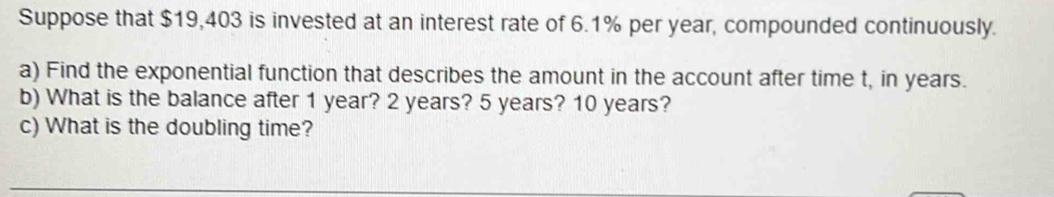 Suppose that $19,403 is invested at an interest rate of 6.1% per year, compounded continuously. 
a) Find the exponential function that describes the amount in the account after time t, in years. 
b) What is the balance after 1 year? 2 years? 5 years? 10 years? 
c) What is the doubling time?