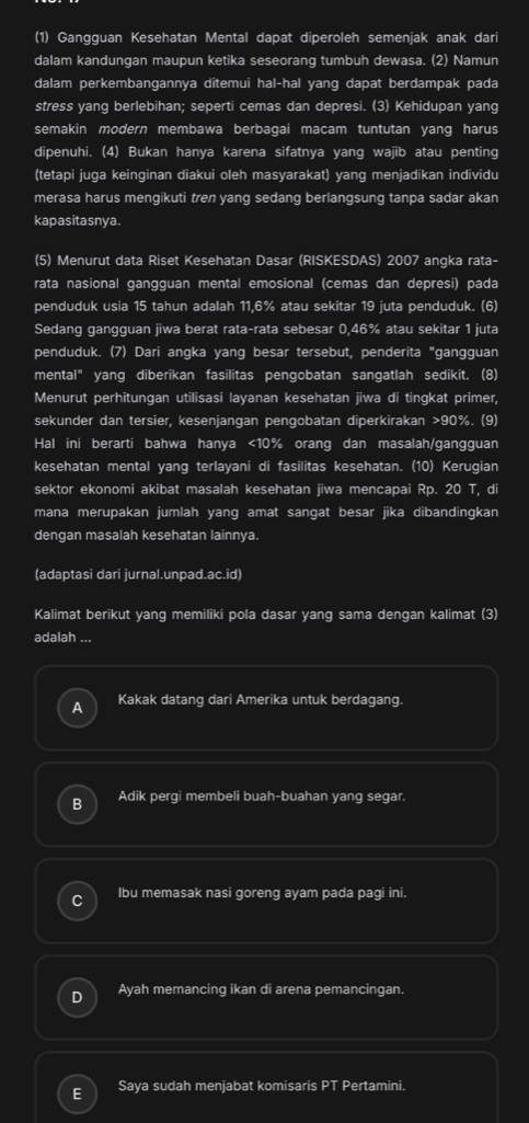 (1) Gangguan Kesehatan Mental dapat diperoleh semenjak anak dari
dalam kandungan maupun ketika seseorang tumbuh dewasa. (2) Namun
dalam perkembangannya ditemui hal-hal yang dapat berdampak pada
stress yang berlebihan; seperti cemas dan depresi. (3) Kehidupan yang
semakin modern membawa berbagai macam tuntutan yang harus
dipenuhi. (4) Bukan hanya karena sifatnya yang wajib atau penting
(tetapi juga keinginan diakui oleh masyarakat) yang menjadikan individu
merasa harus mengikuti tren yang sedang berlangsung tanpa sadar akan
kapasitasnya.
(5) Menurut data Riset Kesehatan Dasar (RISKESDAS) 2007 angka rata-
rata nasional gangguan mental emosional (cemas dan depresi) pada
penduduk usia 15 tahun adalah 11,6% atau sekitar 19 juta penduduk. (6)
Sedang gangguan jiwa berat rata-rata sebesar 0,46% atau sekitar 1 juta
penduduk. (7) Dari angka yang besar tersebut, penderita "gangguan
mental" yang diberikan fasilitas pengobatan sangatlah sedikit. (8)
Menurut perhitungan utilisasi layanan kesehatan jiwa di tingkat primer,
sekunder dan tersier, kesenjangan pengobatan diperkirakan >90%. (9)
Hal ini berarti bahwa hanya <10% orang dan masalah/gangguan
kesehatan mental yang terlayani di fasilitas kesehatan. (10) Kerugian
sektor ekonomi akibat masalah kesehatan jiwa mencapai Rp. 20 T, di
mana merupakan jumlah yang amat sangat besar jika dibandingkan
dengan masalah kesehatan lainnya.
(adaptasi dari jurnal.unpad.ac.id)
Kalimat berikut yang memiliki pola dasar yang sama dengan kalimat (3)
adalah ...
a Kakak datang dari Amerika untuk berdagang.
B Adik pergi membeli buah-buahan yang segar.
Ibu memasak nasi goreng ayam pada pagi ini.
Ayah memancing ikan di arena pemancingan.
E Saya sudah menjabat komisaris PT Pertamini.