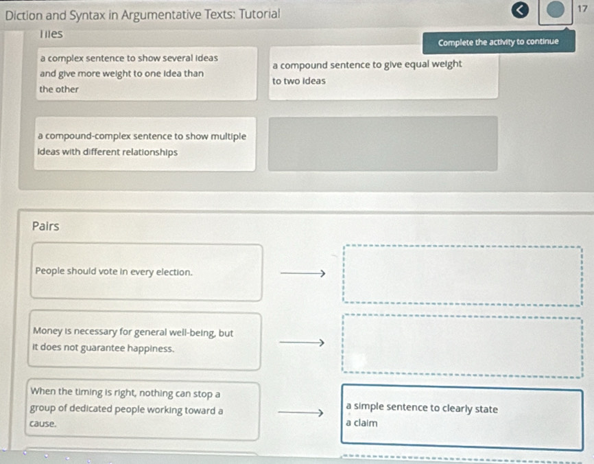Diction and Syntax in Argumentative Texts: Tutorial 
17 
liles 
Complete the activity to continue 
a complex sentence to show several ideas 
a compound sentence to give equal weight 
and give more weight to one idea than to two Ideas 
the other 
a compound-complex sentence to show multiple 
ideas with different relationships 
Pairs 
People should vote in every election. 
Money is necessary for general well-being, but 
it does not guarantee happiness. 
When the timing is right, nothing can stop a 
group of dedicated people working toward a 
a simple sentence to clearly state 
cause. a claim