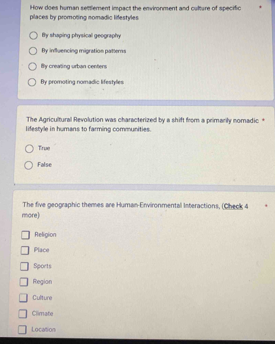 How does human settlement impact the environment and culture of specific
places by promoting nomadic lifestyles
By shaping physical geography
By influencing migration patterns
By creating urban centers
By promoting nomadic lifestyles
The Agricultural Revolution was characterized by a shift from a primarily nomadic *
lifestyle in humans to farming communities.
True
False
The five geographic themes are Human-Environmental Interactions, (Check 4
more)
Religion
Place
Sports
Region
Culture
Climate
Location
