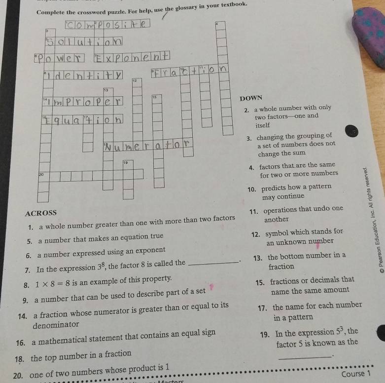 Complete the crossword puzzle. For help, use the glossary in your textbook. 
OWN 
2. a whole number with only 
two factors—one and 
itself 
3. changing the grouping of 
a set of numbers does not 
change the sum 
4. factors that are the same 
for two or more numbers 
10. predicts how a pattern 
may continue 
ACROSS 
1. a whole number greater than one with more than two factors 11. operations that undo one 
another 
5. a number that makes an equation true 12. symbol which stands for 
6. a number expressed using an exponent an unknown number 
. 
7. In the expression 3^8 , the factor 8 is called the _13. the bottom number in a 
fraction 
8. 1* 8=8 is an example of this property. 
15. fractions or decimals that 
9. a number that can be used to describe part of a set name the same amount 
14. a fraction whose numerator is greater than or equal to its 17. the name for each number 
denominator in a pattern 
16. a mathematical statement that contains an equal sign 19. In the expression 5^3 , the 
factor 5 is known as the 
18. the top number in a fraction 
_`. 
20. one of two numbers whose product is 1
Course 1