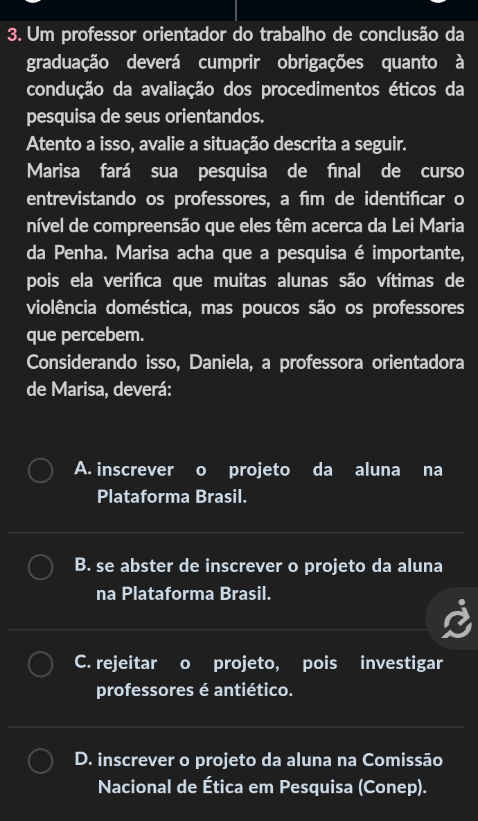 Um professor orientador do trabalho de conclusão da
graduação deverá cumprir obrigações quanto à
condução da avaliação dos procedimentos éticos da
pesquisa de seus orientandos.
Atento a isso, avalie a situação descrita a seguir.
Marisa fará sua pesquisa de fīnal de curso
entrevistando os professores, a fīm de identificar o
nível de compreensão que eles têm acerca da Lei Maria
da Penha. Marisa acha que a pesquisa é importante,
pois ela verifica que muitas alunas são vítimas de
violência doméstica, mas poucos são os professores
que percebem.
Considerando isso, Daniela, a professora orientadora
de Marisa, deverá:
A. inscrever o projeto da aluna na
Plataforma Brasil.
B. se abster de inscrever o projeto da aluna
na Plataforma Brasil.
C. rejeitar o projeto, pois investigar
professores é antiético.
D. inscrever o projeto da aluna na Comissão
Nacional de Ética em Pesquisa (Conep).