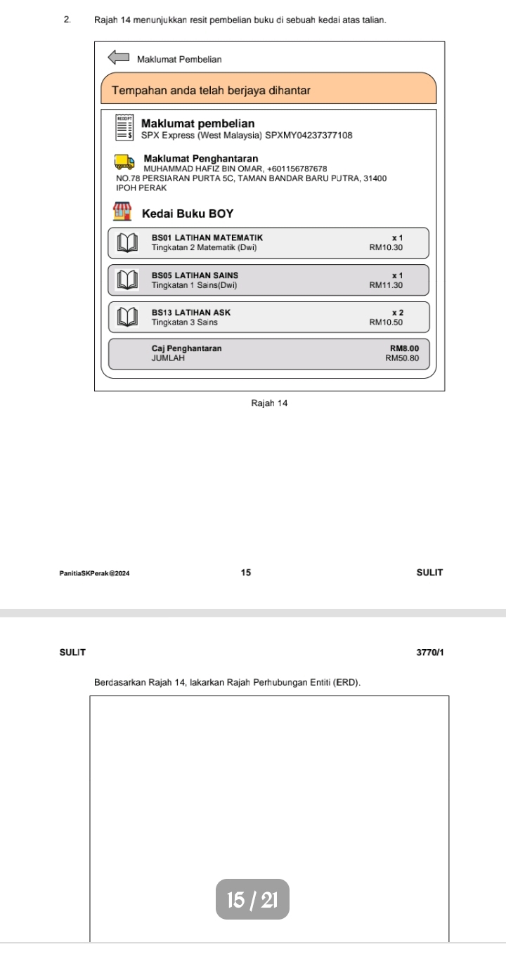 Rajah 14 menunjukkan resit pembelian buku di sebuah kedai atas talian. 
Maklumat Pembelian 
Tempahan anda telah berjaya dihantar 
Maklumat pembelian 
SPX Express (West Malaysia) SPXMY04237377108 
Maklumat Penghantaran 
MUHAMMAD HAFIZ BIN OMAR, +601156787678 
NO. 78 PERSIARAN PURTA 5C. TAMAN BANDAR BARU PUTRA. 31400
IPOH PERAK 
Kedai Buku BOY 
BS01 LATIHAN MATEMATIK x 1 
Tingkatan 2 Matematik (Dwi) RM10.30
BS05 LATIHAN SAINS x 1
Tingkatan 1 Sains(Dwi) RM11.30
BS13 LATIHAN ASK x 2 
Tingkatan 3 Sains RM10.50
Caj Penghantaran RM8.00
JUMLAH RM50.80
Rajah 14 
15 
PanitiaSKPerak @2024 SULIT 
SULIT 3770/1 
Berdasarkan Rajah 14, lakarkan Rajah Perhubungan Entiti (ERD). 
15 / 21