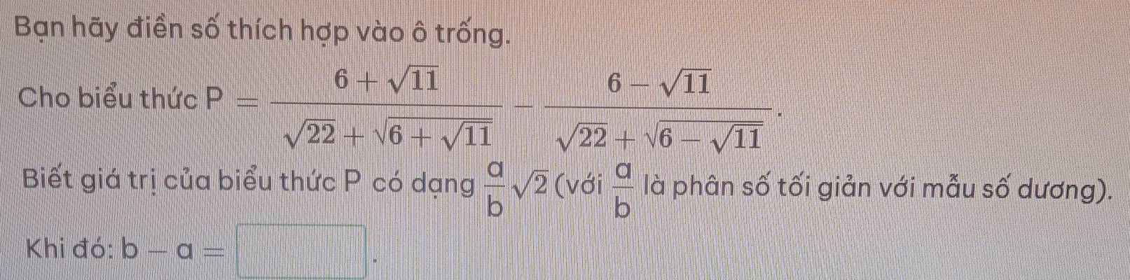 Bạn hãy điền số thích hợp vào ô trống. 
Cho biểu thức P=frac |6+sqrt(11)|sqrt(22)+sqrt(6+sqrt 11)-frac |6-sqrt(11)|sqrt(22)+sqrt(6-sqrt 11). 
Biết giá trị của biểu thức P có dạng  a/b sqrt(2) (với  a/b  là phân số tối giản với mẫu số dương). 
Khi đó: b-a=