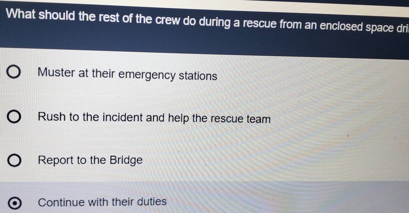 What should the rest of the crew do during a rescue from an enclosed space dri
Muster at their emergency stations
Rush to the incident and help the rescue team
Report to the Bridge
Continue with their duties