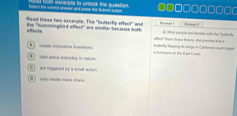 Read both excerpts to unlock the question.
Select the correct answer and press the Submil button.
Read these two excerpts. The "butterfly effect" and Excerpt 1 Excerpt 2
the "hummingbird effect" are similar because both Q: Most people are familiar with the "butterfly
effects effect" from chaos theory--the premise that a
butterfly flapping its wings in California could trigger
A create innovative inventions. a hurricane on the East Coast.
 take place everyday in nature.
e)are triggered by a small action.
9) only create mass chaos.