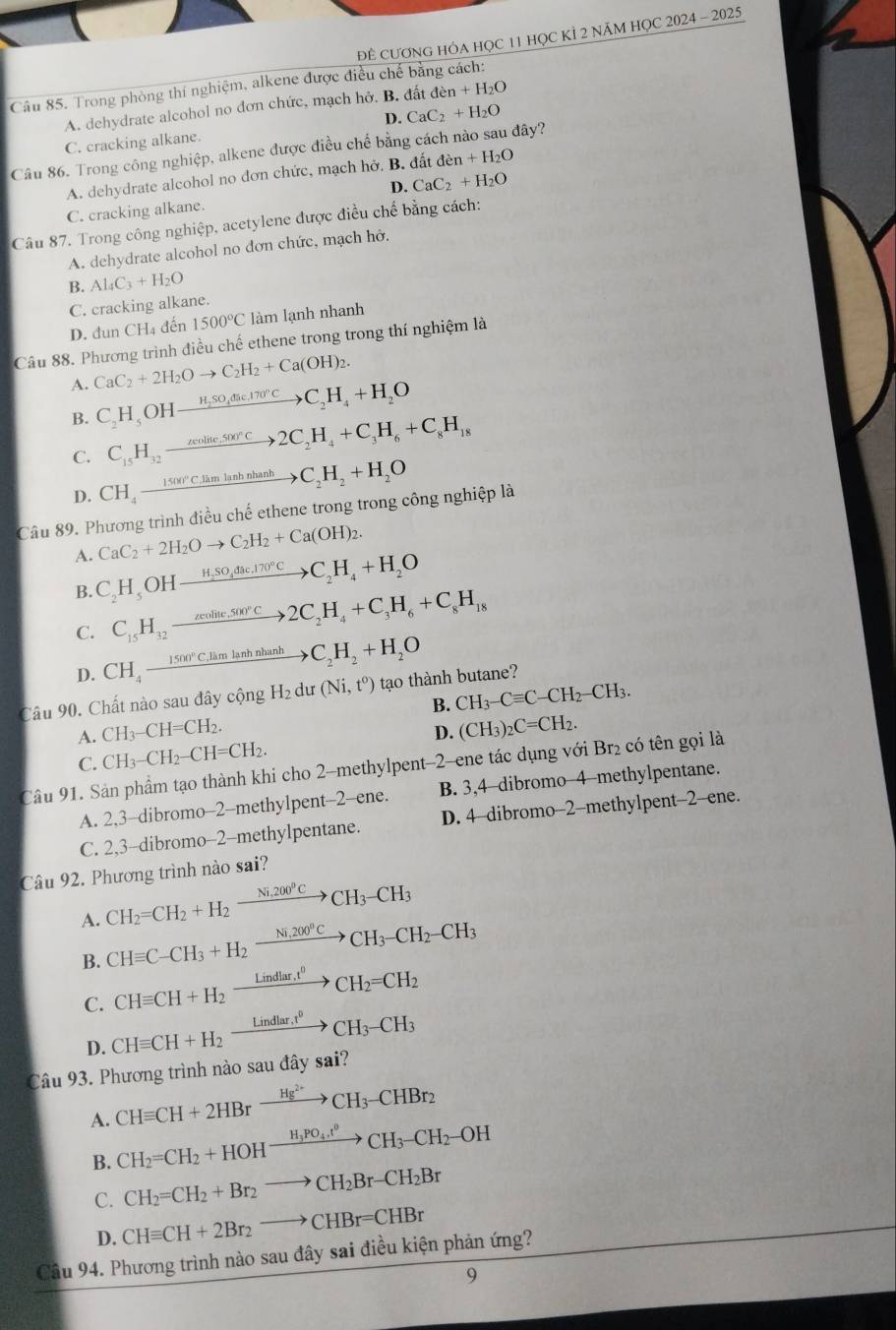 ĐÊ CƯơNG HÓA HỌC 11 HỌC KÌ 2 NăM HỌC 2024 - 2025
Câu 85. Trong phòng thí nghiệm, alkene được điều chế bằng cách:
A. dehydrate alcohol no đơn chức, mạch hở. B. đất đ en+H_2O
D.
C. cracking alkane. CaC_2+H_2O
Câu 86. Trong công nghiệp, alkene được điều chế bằng cách nào sau đây?
A. dehydrate alcohol no đơn chức, mạch hở. B. đất den+H_2O
D. CaC_2+H_2O
C. cracking alkane.
Câu 87. Trong công nghiệp, acetylene được điều chế bằng cách:
A. dehydrate alcohol no đơn chức, mạch hở,
B. . Al_4C_3+H_2O
C. cracking alkane.
D. đun CH4 đến 1500°C làm lạnh nhanh
Câu 88. Phương trình điều chế ethene trong trong thí nghiệm là
A. CaC_2+2H_2Oto C_2H_2+Ca(OH)_2.
B. C_2H_5OHxrightarrow H_2SO_4dic.170°CC_2H_4+H_2O
C_15H_32 _  xrightarrow neolite,S00°C2C_2H_4+C_3H_6+C_8H_18
C. CH_4to CH_4to C_2H_2+H_2O
D.
Câu 89. Phương trình điều chế ethene trong trong công nghiệp là
CaC_2+2H_2Oto C_2H_2+Ca(OH)_2.
A. C_2H_5OHxrightarrow H_2SO_4dac.170°CC_2H_4+H_2O
B.
C. C_15H_32to 2C_2H_4+C_3H_6+C_8H_18
D. CH_4_ 1500°C,limlanhnhanh to C_2H_2+H_2O
Câu 90. Chất nào sau đây cộng H_2 du (Ni,t^0) tạo thành butane?
B.
A. CH_3-CH=CH_2. CH_3-Cequiv C-CH_2-CH_3.
D.
C. CH_3-CH_2-CH=CH_2. (CH_3)_2C=CH_2.
Câu 91. Sản phẩm tạo thành khi cho 2-methylpent-2-ene tác dụng với Br₂ có tên gọi là
A. 2,3-dibromo-2-methylpent-2-ene. B. 3,4-dibromo-4-methylpentane.
C. 2,3-dibromo-2-methylpentane. D. 4-dibromo-2-methylpent-2-ene.
Câu 92. Phương trình nào sai?
A. CH_2=CH_2+H_2xrightarrow Ni,200°CCH_3-CH_3
B. CHequiv C-CH_3+H_2xrightarrow Ni,200°CCH_3-CH_2-CH_3
CHequiv CH+H_2xrightarrow Lindlar,t^0CH_2=CH_2
C. CHequiv CH+H_2xrightarrow Lindlar,t^0CH_3-CH_3
D.
Câu 93. Phương trình nào sau đây sai?
A. CHequiv CH+2HBrxrightarrow Hg^(2+)CH_3-CHBr_2
B. CH_2=CH_2+HOHxrightarrow H_3PO_4.t^0CH_3-CH_2-OH
C. CH_2=CH_2+Br_2to CH_2Br-CH_2Br
D. CHequiv CH+2Br_2to CHBr=CHBr
Câu 94. Phương trình nào sau đây sai điều kiện phản ứng?
9