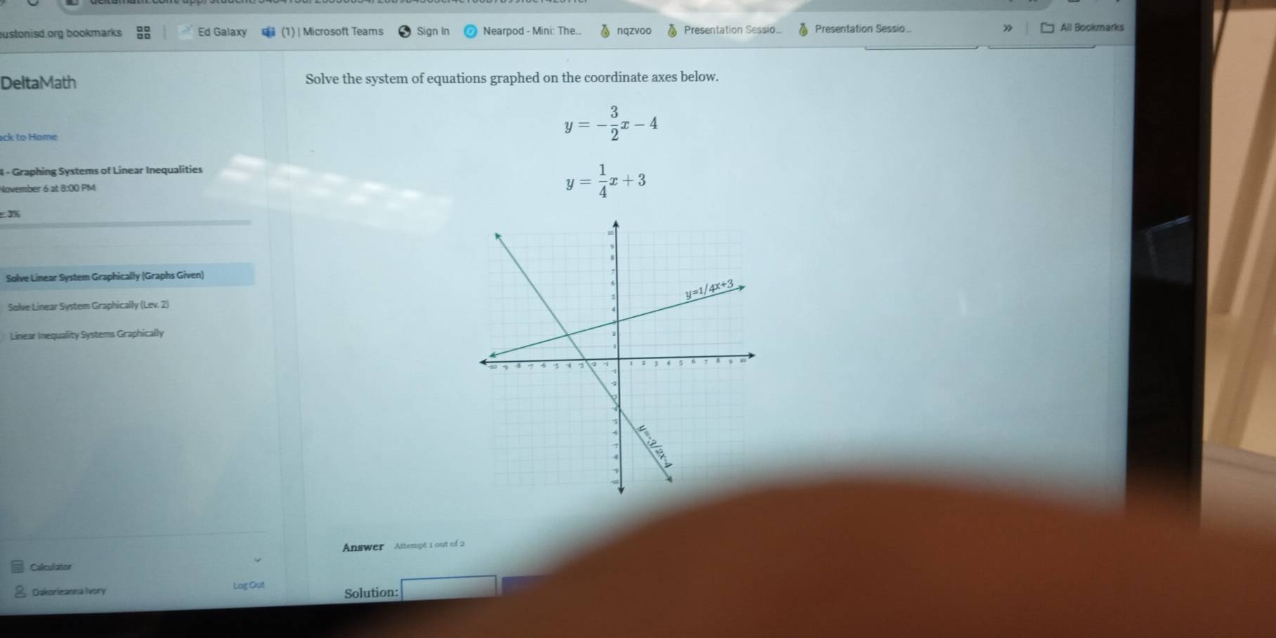 bustonisd.org bookmarks Ed Galaxy (1) | Microsoft Teams Sign In Nearpod - Mini: The... nqzvoo Presentation Sessio.. Presentation Sessio.. 》 All Bookmarks
DeltaMath Solve the system of equations graphed on the coordinate axes below.
ack to Home
y=- 3/2 x-4
4 - Graphing Systems of Linear Inequalities
November 6 at 8:00 PM
y= 1/4 x+3
: 3%
Solve Linear System Graphically (Graphs Given)
Solve Linear System Graphically (Lev. 2)
Linear Inequality Systems Graphically
Answer Attempt 1 out of 2
Calculator
Dakorieanna Ivory Log Out Solution: □