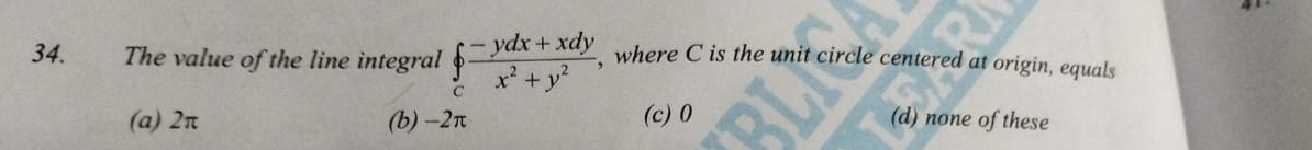 The value of the line integral ∈tlimits _c (-ydx+xdy)/x^2+y^2  , where C is the unit circle centered at origin, equals
(a) 2π (b) -2π (c) 0 (d) none of these