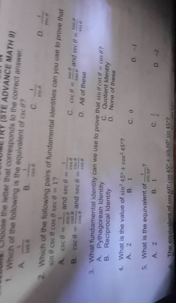 JMETRY (STE aDvANCE MATH 9)
s. Choose the letter that corresponds to the correct answer.
1. Which of the following is the equivalent of csc θ ?
A.  1/tan θ  
B.  1/cos θ  
C.  1/sin θ  
2.
D.  1/sec θ  
sin θ csc θ cos θ sec θ =1 ?
airs of fundamental identities can you use to prove that
A. csc θ = 1/sin θ   and sec θ = 1/cos θ   C. csc θ = sec θ /tan θ   and sec θ = tan θ /sin θ  
B. csc θ = cot θ /cos θ   and sec θ = csc θ /cot θ   D. All of these
3. What fundamental identity can we use to prove that sin θ cot θ =cos θ ?
A. Pythagorean Identity
C. Quotient Identity
B. Reciprocal Identity
D. None of these
4. What is the value of sin^245°+cos^245° ?
A. 2 B. 1 C. 0 D. -1
5. What is the equivalent of  1/sin 30°  ?
A. 2 B. 1 C.  1/2  D. -2
6. The equivalent of cos 60°cos 45°+sin 60°sin 45° ?