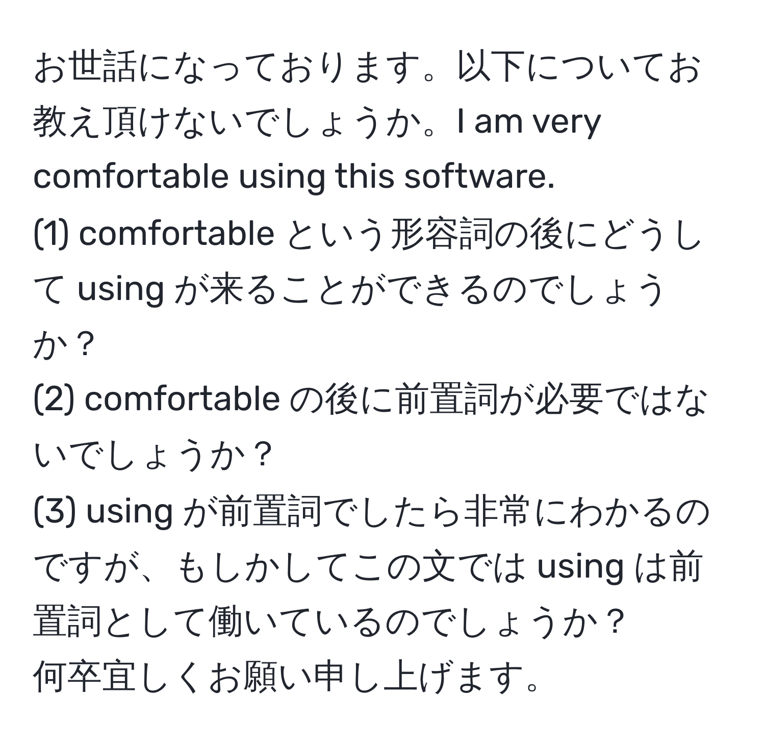 お世話になっております。以下についてお教え頂けないでしょうか。I am very comfortable using this software.  
(1) comfortable という形容詞の後にどうして using が来ることができるのでしょうか？  
(2) comfortable の後に前置詞が必要ではないでしょうか？  
(3) using が前置詞でしたら非常にわかるのですが、もしかしてこの文では using は前置詞として働いているのでしょうか？  
何卒宜しくお願い申し上げます。