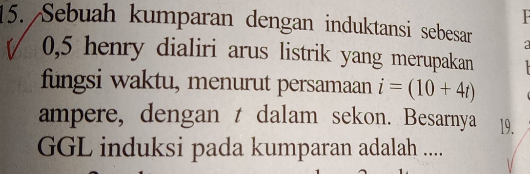 Sebuah kumparan dengan induktansi sebesar a
0, 5 henry dialiri arus listrik yang merupakan 
fungsi waktu, menurut persamaan i=(10+4t)
ampere, dengan t dalam sekon. Besarnya 19. 
GGL induksi pada kumparan adalah ....