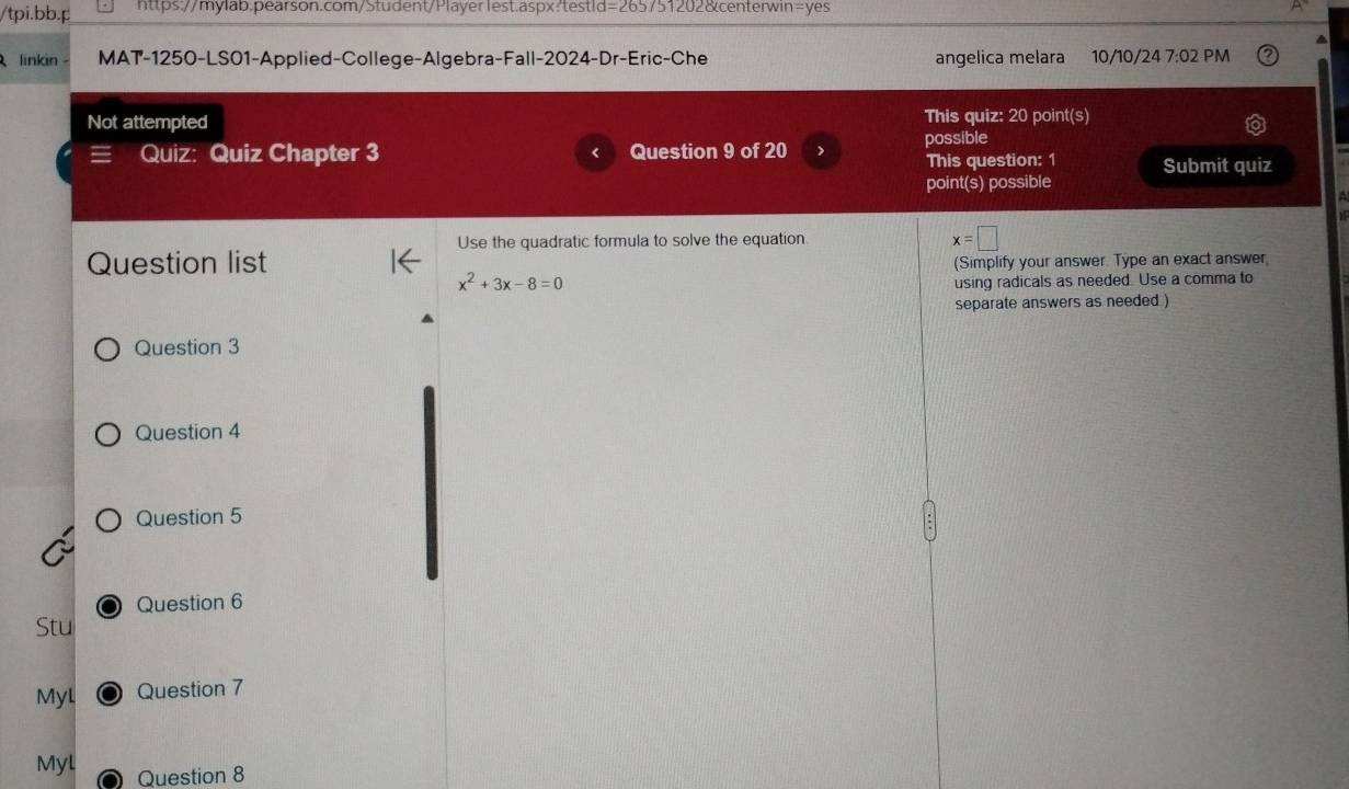 tpi.bb.p https://mylab.pearson.com/Student/Playerlest.aspx:testld=265751202&centerwin=yes 
linkin - MAT-1250-LS01-Applied-College-Algebra-Fall-2024-Dr-Eric-Che angelica melara 10/10/24 7:02 PM 
Not attempted This quiz: 20 point(s) 
Quiz: Quiz Chapter 3 Question 9 of 20 > possible 
This question: 1 Submit quiz 
point(s) possible 
Use the quadratic formula to solve the equation x=□
Question list 
(Simplify your answer. Type an exact answer
x^2+3x-8=0
using radicals as needed. Use a comma to 
separate answers as needed ) 
Question 3 
Question 4 
Question 5 
Question 6 
Stu 
Myl Question 7 
Myl Question 8