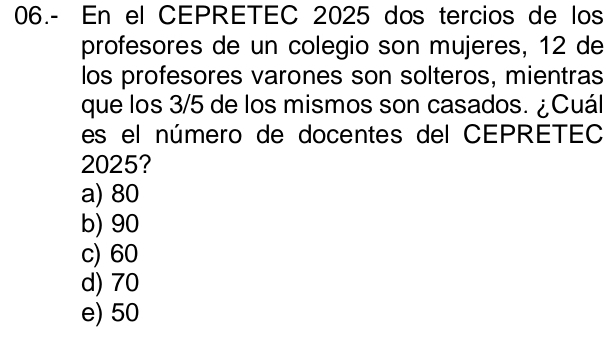 06.- En el CEPRETEC 2025 dos tercios de los
profesores de un colegio son mujeres, 12 de
los profesores varones son solteros, mientras
que los 3/5 de los mismos son casados. ¿Cuál
es el número de docentes del CEPRETEC
2025?
a) 80
b) 90
c) 60
d) 70
e) 50