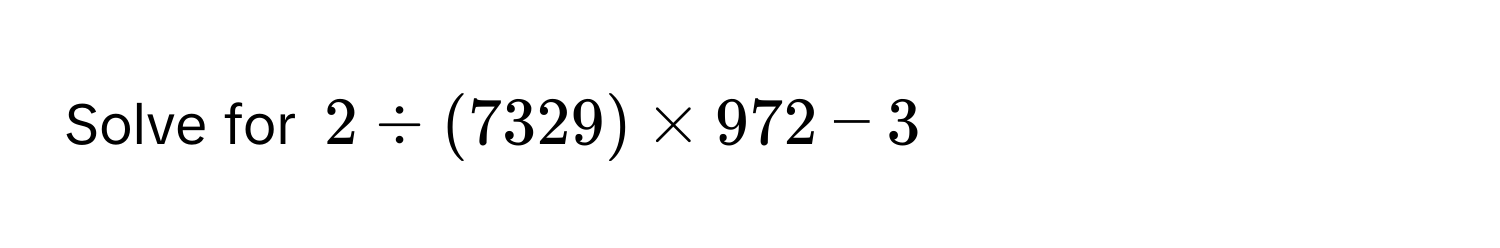 Solve for $2 / (7329) * 972 - 3$