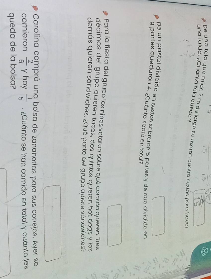 De una tela que mide 3 m de largo se usaron cuatro sextós para hacer 
una falda. ¿Cuánta tela queda ? 
De un pastel dividido en sextos sobraron 5 partes y de otro dividido en
9 partes quedaron 4. ¿Cuánto sobró en total? 
Para la fiesta del grupo los niños votaron sobre qué comida quieren. Tres 
décimos del grupo quieren tacos, dos quintos quieren hot dogs y los 
demás quieren sándwiches. ¿Qué parte del grupo quiere sándwiches? 
Carolina compró una bolsa de zanahorias para sus conejos. Ayer se 
comieron  2/6  y hoy  1/5  ¿ Cuánto se han comido en total y cuánto les 
queda de la bolsa?