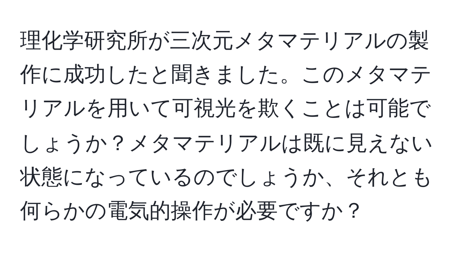 理化学研究所が三次元メタマテリアルの製作に成功したと聞きました。このメタマテリアルを用いて可視光を欺くことは可能でしょうか？メタマテリアルは既に見えない状態になっているのでしょうか、それとも何らかの電気的操作が必要ですか？