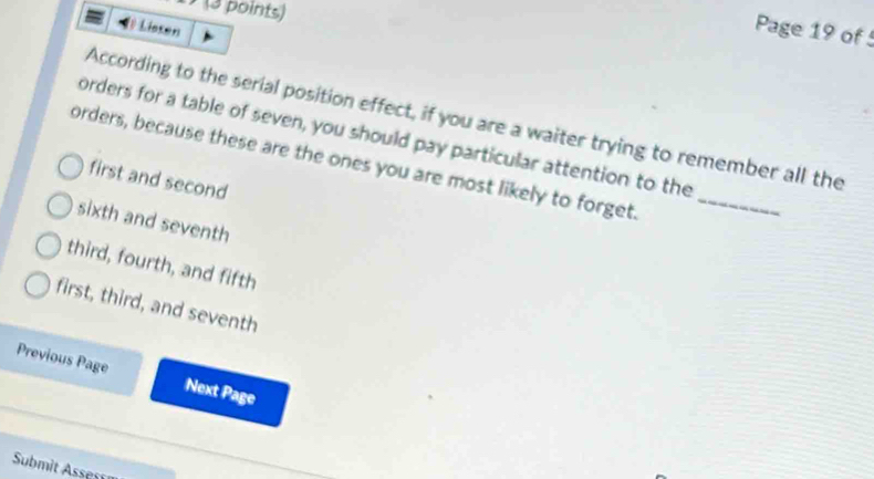 (a points)
Lissen
Page 19 of 5
According to the serial position effect, if you are a waiter trying to remember all the
orders for a table of seven, you should pay particular attention to the
orders, because these are the ones you are most likely to forget._
first and second
sixth and seventh
third, fourth, and fifth
first, third, and seventh
Previous Page Next Page
Submit Assess
