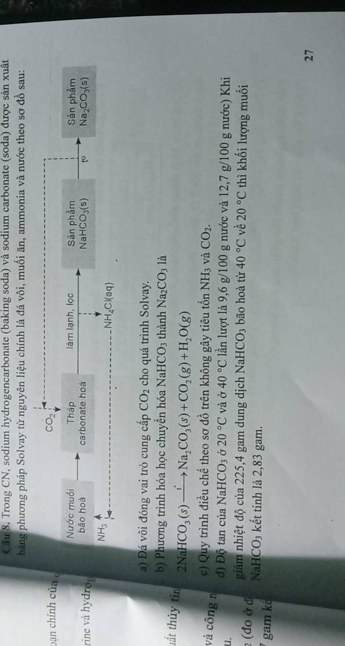 Trong CN, sodium hydrogencarbonate (baking soda) và sodium carbonate (soda) được sản xuât 
băng phương pháp Solvay từ nguyên liệu chính là đá vôi, muối ăn, ammonia và nước theo sơ đồ sau: 
bạn chính của CO_2
Nước muối Tháp làm lạnh, lọc Sàn phẩm Sản phảm 
rine và hydrog bão hoà carbonate hoá NaHCO_3(s) to Na_2CO_3(s)
NH₃
N H_4Cl(aq)
a) Đá vôi đóng vai trò cung cấp CO_2 cho quá trình Solvay. 
b) Phương trình hóa học chuyền hóa NaHCO_3 thành Na_2CO_31a
tất thủy tin 2NaHCO_3(s)xrightarrow iNa_2CO_3(s)+CO_2(g)+H_2O(g)
c) Quy trình điều chế theo sơ đồ trên không gây tiêu tốn NH_3 và CO_2. 
và công n Ở 20°C và ở 40°C lần lượt là 9,6 g/100 g nước và 12,7 g/100 g nước) Khi 
u. 
d) Độ tan của Na HCO_3
giảm nhiệt độ của 225,4 gam dung dịch Nah ICO_3 bão hoà từ 40°C về 20°C thì khối lượng muối 
2 (đo ở d NaH CO_3 kết tinh là 2,83 gam. 
gam k² 
27
