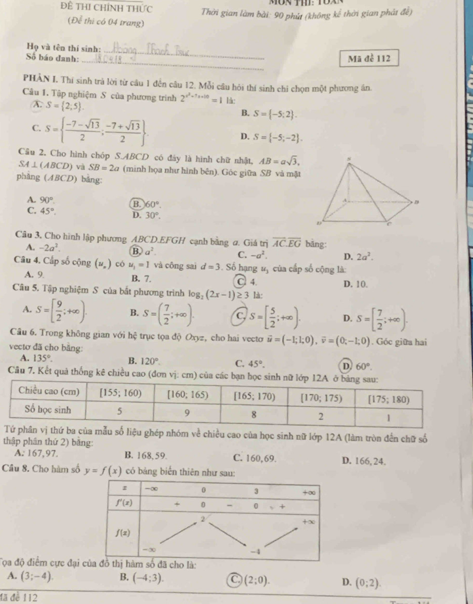 MON th: TOA
Đề THI CHíNH THức  Thời gian làm bài: 90 phút (không kể thời gian phát đề)
(Để thi có 04 trang)
_
Họ và tên thí sinh:
_
Số báo danh: Mã đề 112
PHÀN I. Thí sinh trả lời từ cầu 1 đền câu 12. Mỗi câu hỏi thí sinh chi chọn một phương án
Câu 1. Tập nghiệm S của phương trình 2^(x^2)-7x+10=1 là:
A. S= 2;5 .
C. S=  (-7-sqrt(13))/2 ; (-7+sqrt(13))/2 
B. S= -5;2 .
D. S= -5;-2 .
Cầu 2. Cho hình chóp S.ABCD có đáy là hình chữ nhật, AB=asqrt(3),
SA⊥ (ABCD) và SB=2a (minh họa như hình bên). Góc giữa SB và mặt
phàng (ABCD) bằng:
A. 90°.
B 60°.
C. 45°.
D. 30°.
Câu 3, Cho hình lập phương ABCD.EFGH cạnh bằng ơ. Giá trị overline AC.overline EG bǎng:
A. -2a^2. B a^2. C. -a^2.
D. 2a^2.
Câu 4. Cấp số cộng (u_n) có u_1=1 và công sai d=3. Số hạng u_3 của cấp số cộng là:
A. 9. B. 7. C 4. D. 10.
Câu 5. Tập nghiệm S của bất phương trình log _2(2x-1)≥ 3 là:
A. S=[ 9/2 ;+∈fty ). B. S=( 7/2 ;+∈fty ). C S=[ 5/2 ;+∈fty ). D. S=[ 7/2 ;+∈fty ).
Câu 6. Trong không gian với hệ trục tọa độ Oxyz, cho hai vectơ vector u=(-1;1;0),vector v=(0;-1;0). Góc giữa hai
vectơ đã cho bằng:
A. 135°. B. 120° C. 45°. D. 60°.
Cầu 7. Kết quả thống kê chiều cao (đơn vị: cm) của các bạn học s
vị thứ ba của mẫu số liệu ghép nhóm về chiều cao của học sinh nữ lớp 12A (làm tròn đến chữ số
thập phân thứ 2) băng:
A. 167,97. B. 168,59. C. 160,69. D. 166, 24.
Câu 8. Cho hàm số y=f(x) có bảng biển thiên như sau:
Tọa độ điểm cực đại
A. (3;-4). B. (-4;3). C (2;0). D. (0;2).
đã đề 112
