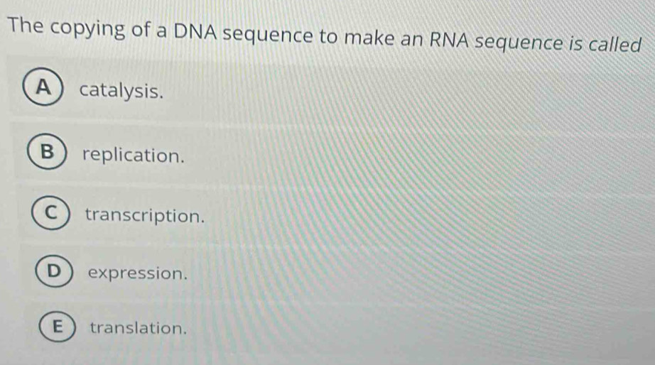 The copying of a DNA sequence to make an RNA sequence is called
Acatalysis.
Breplication.
C transcription.
D expression.
Etranslation.