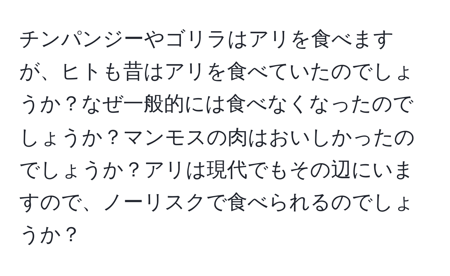チンパンジーやゴリラはアリを食べますが、ヒトも昔はアリを食べていたのでしょうか？なぜ一般的には食べなくなったのでしょうか？マンモスの肉はおいしかったのでしょうか？アリは現代でもその辺にいますので、ノーリスクで食べられるのでしょうか？