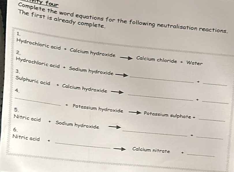 1ty four 
Complete the word equations for the following neutralisation reactions. 
The first is already complete. 
1 
Hydrochloric acid + Calcium hydroxide 
2. 
Calcium chloride + Water 
_ 
Hydrochloric acid + Sodium hydroxide 
3. 
_+ 
Sulphuric acid + Calcium hydroxide 
4. 
_ 
_ 
_+ 
5. 
_ 
+ Potassium hydroxide Potassium sulphate + 
Nitric acid + Sodium hydroxide 
6. 
_ 
_、 
_ 
Nitric acid + 
_ 
Calcium nitrate +