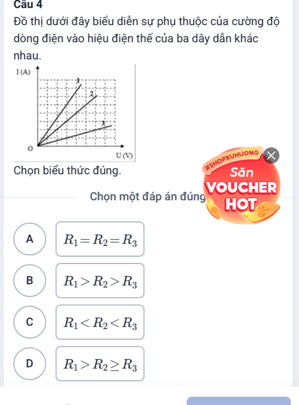 Đồ thị dưới đây biểu diễn sự phụ thuộc của cường độ
dòng điện vào hiệu điện thế của ba dây dẫn khác
nhau.
#SHOPXUHUONG
Chọn biểu thức đúng. Săn
VOUCHER
Chọn một đáp án đúng HOT
A R_1=R_2=R_3
B R_1>R_2>R_3
C R_1
D R_1>R_2≥ R_3