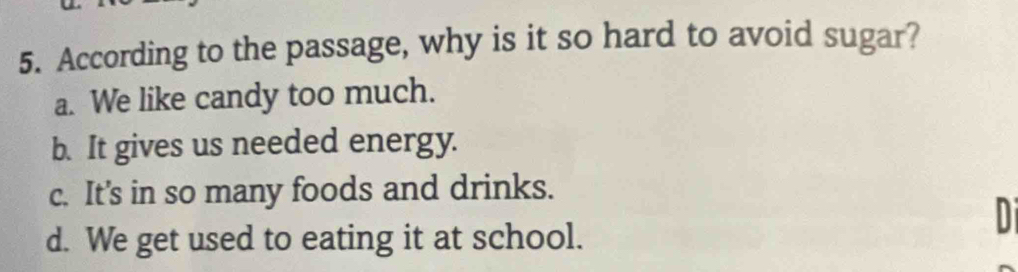 According to the passage, why is it so hard to avoid sugar?
a. We like candy too much.
b. It gives us needed energy.
c. It's in so many foods and drinks.
d. We get used to eating it at school.
Di