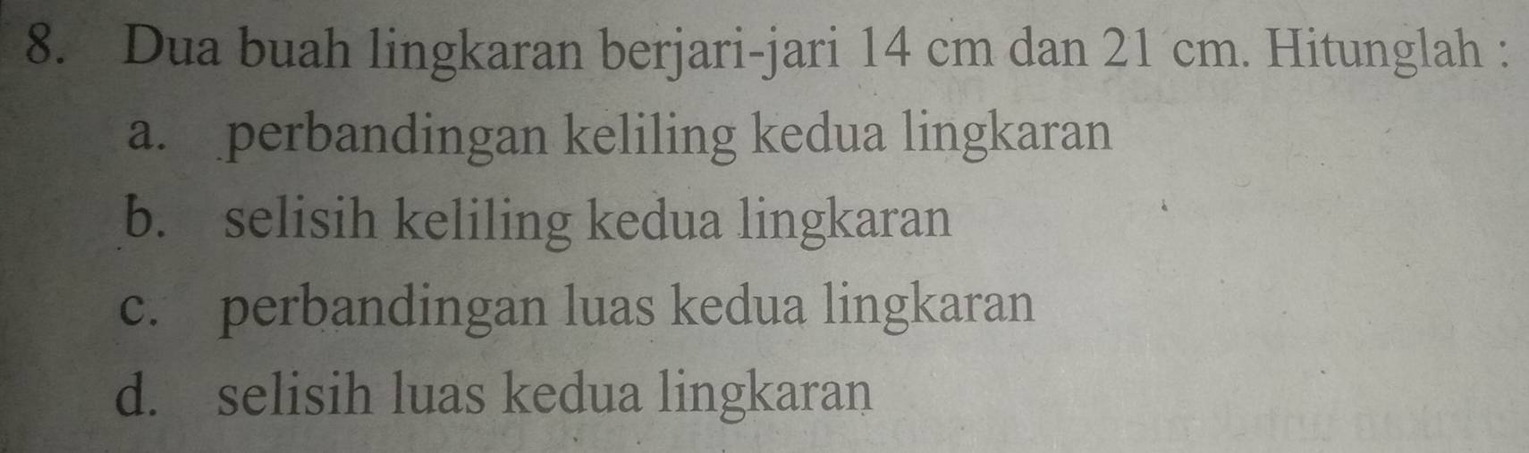 Dua buah lingkaran berjari-jari 14 cm dan 21 cm. Hitunglah : 
a. perbandingan keliling kedua lingkaran 
b. selisih keliling kedua lingkaran 
c. perbandingan luas kedua lingkaran 
d. selisih luas kedua lingkaran