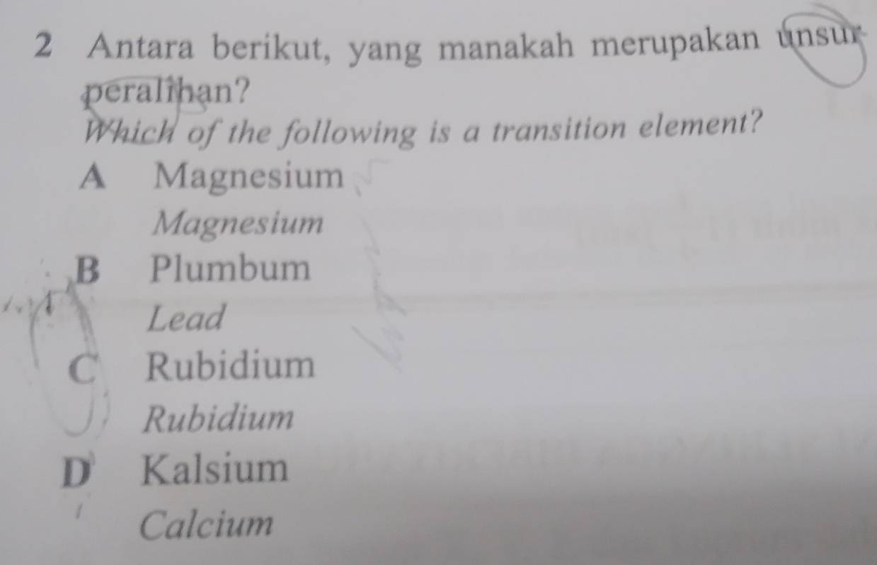 Antara berikut, yang manakah merupakan unsur
peralihan?
Which of the following is a transition element?
A Magnesium
Magnesium
B Plumbum
Lead
C Rubidium
Rubidium
D Kalsium
Calcium