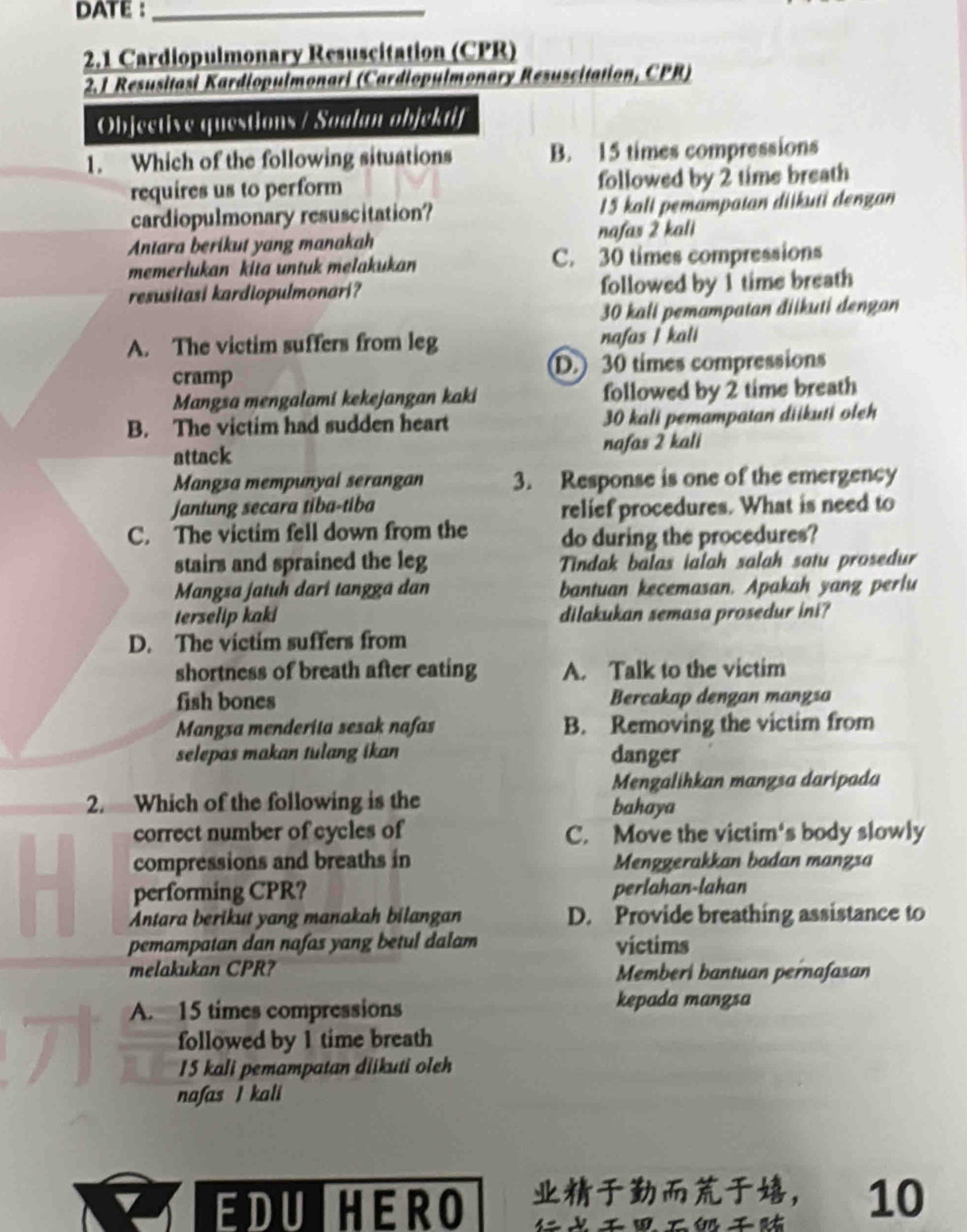 DATE :_
2.1 Cardiopulmonary Resuscitation (CPR)
2.1 Resusitasi Kardiopulmonari (Cardiopulmonary Resuscitation, CPR)
Objective questions / Soalan objektif
1. Which of the following situations B. 15 times compressions
requires us to perform followed by 2 time breath
cardiopulmonary resuscitation? 15 kali pemampatan diikuti dengan
Antara berikut yang manakah nafas 2 kali
memerlukan kita untuk melakukan C. 30 times compressions
resusitasi kardiopulmonari? followed by 1 time breath
30 kali pemampatan điikuti dengan
A. The victim suffers from leg nafas I kali
cramp D.) 30 times compressions
Mangsa mengalami kekejangan kaki followed by 2 time breath
B. The victim had sudden heart 30 kali pemampatan diikuti oleh
attack nafas 2 kali
Mangsa mempunyal serangan 3. Response is one of the emergency
jantung secara tiba-tiba relief procedures. What is need to
C. The victim fell down from the do during the procedures?
stairs and sprained the leg Tindak balas ialah salah satu prosedur
Mangsa jatuh dari tangga dan bantuan kecemasan. Apakah yang perlu
terselip kaki dilakukan semasa prosedur ini?
D. The victim suffers from
shortness of breath after eating A. Talk to the victim
fish bones Bercakap dengan mangsa
Mangsa menderita sesak nafas B. Removing the victim from
selepas makan tulang ikan danger
Mengalihkan mangsa daripada
2. Which of the following is the bahaya
correct number of cycles of C. Move the victim's body slowly
compressions and breaths in Menggerakkan badan manzsa
performing CPR? perlahan-lahan
Antara berikut yang manakah bilangan D. Provide breathing assistance to
pemampatan dan nafas yang betul dalam victims
melakukan CPR? Memberi bantuan pernafasan
A. 15 times compressions kepada mangsa
followed by 1 time breath
15 kali pemampatan diikuti oleh
nafas I kali
EDU HERO ， 10