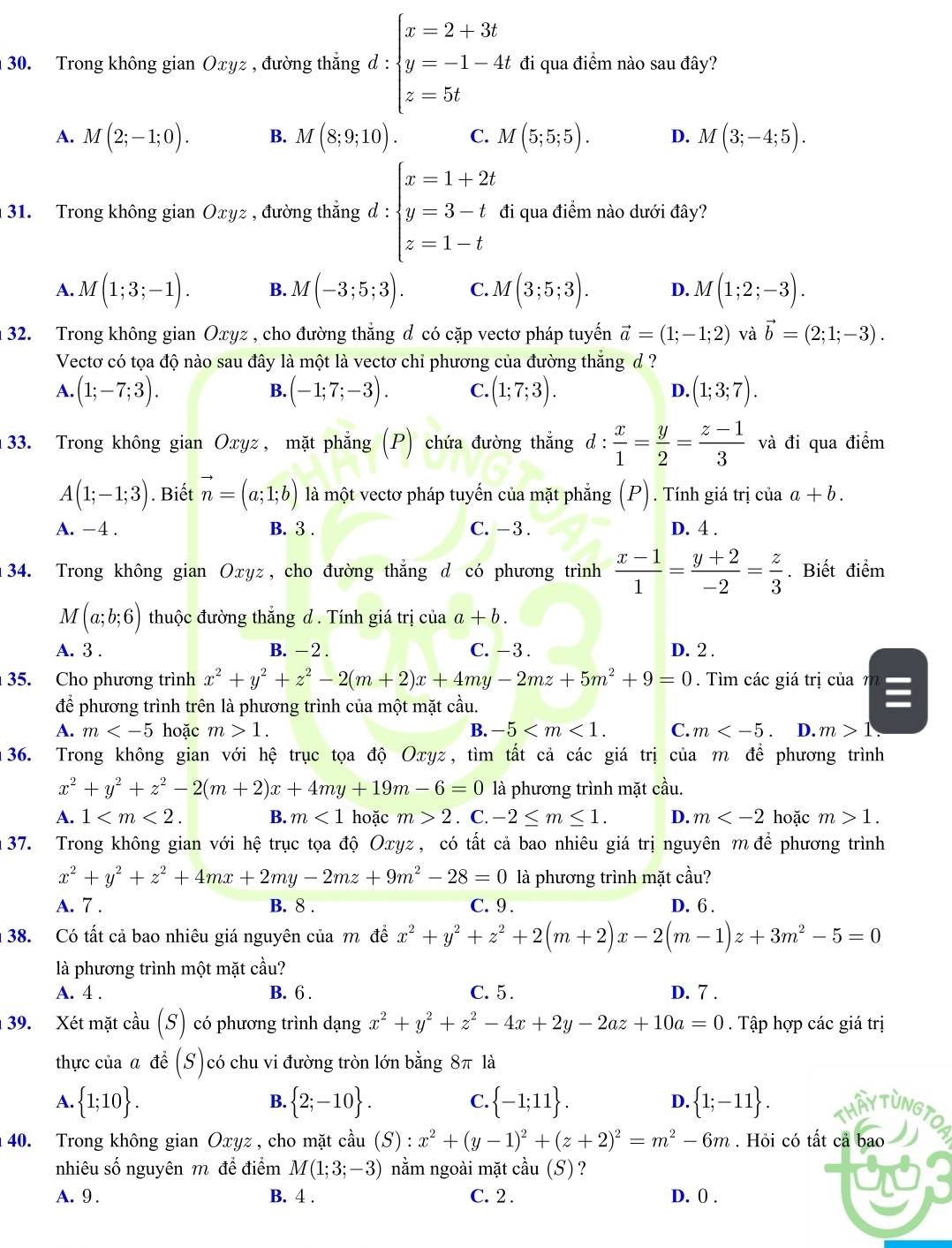 Trong không gian Oxyz , đường thắng d:beginarrayl x=2+3t y=-1-4t z=5tendarray. đi qua điểm nào sau đây?
A. M(2;-1;0). B. M(8;9;10). C. M(5;5;5). D. M(3;-4;5).
31. Trong không gian Oxyz , đường thẳng d : beginarrayl x=1+2t y=3-t z=1-tendarray. đi qua điểm nào dưới đây?
A. M(1;3;-1). B. M(-3;5;3). C. M(3;5;3). D. M(1;2;-3).
32. Trong không gian Oxyz , cho đường thẳng đ có cặp vectơ pháp tuyến vector a=(1;-1;2) và vector b=(2;1;-3).
Vectơ có tọa độ nào sau đây là một là vectơ chỉ phương của đường thắng đ ?
A. (1;-7;3). (-1;7;-3). C. (1;7;3). D. (1;3;7).
B.
: 33. Trong không gian Oxyz, mặt phẳng (P) chứa đường thẳng d:  x/1 = y/2 = (z-1)/3  và đi qua điểm^(·)
A(1;-1;3). Biết vector n=(a;1;b) là một vectơ pháp tuyến của mặt phẳng (P). Tính giá trị của a+b.
A. -4 . B. 3 . C. - 3 . D. 4 .
34. Trong không gian Оxyz, cho đường thắng d có phương trình  (x-1)/1 = (y+2)/-2 = z/3 . Biết điểm
M(a;b;6) thuộc đường thăng d . Tính giá trị của a+b.
A. 3 . B. - 2 . C. - 3 . D. 2 .
35. Cho phương trình x^2+y^2+z^2-2(m+2)x+4my-2mz+5m^2+9=0. Tìm các giá trị của 7 I
để phương trình trên là phương trình của một mặt cầu.
A. m hoặc m>1. B. -5 C. m D. m>1.
36. Trong không gian với hệ trục tọa độ Oxyz, tìm tất cả các giá trị của m để phương trình
x^2+y^2+z^2-2(m+2)x+4my+19m-6=0 là phương trình mặt cầu.
A. 1 B. m<1</tex> hoặc m>2. C. -2≤ m≤ 1. D. m hoặc m>1.
37. Trong không gian với hệ trục tọa độ Oxyz , có tất cả bao nhiêu giá trị nguyên m để phương trình
x^2+y^2+z^2+4mx+2my-2mz+9m^2-28=0 là phương trình mặt cầu?
A. 7 . B. 8 . C. 9 . D. 6 .
38. Có tất cả bao nhiêu giá nguyên của m để x^2+y^2+z^2+2(m+2)x-2(m-1)z+3m^2-5=0
là phương trình một mặt cầu?
A. 4 . B. 6 . C. 5 . D. 7 .
39. Xét mặt cầu (S) có phương trình dạng x^2+y^2+z^2-4x+2y-2az+10a=0. Tập hợp các giá trị
thực của a để (S) ( có chu vi đường tròn lớn bằng 8π là
B.
C.
A.  1;10 .  2;-10 .  -1;11 . D.  1;-11 . THẤY TUNGTO
40. Trong không gian Oxyz, cho mặt cầu (S):x^2+(y-1)^2+(z+2)^2=m^2-6m. Hỏi có tất cả bao I
nhiêu số nguyên m để điểm M(1;3;-3) nằm ngoài mặt cầu (S) ?
A. 9 . B. 4 . C. 2 . D. ( .